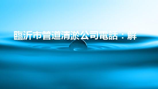 臨沂市管道清淤公司電話：解決你的煩惱，暢通無憂！